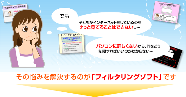 「でも、子どもがインターネットをしているのをずっと見てることはできないし…、パソコンに詳しくないから、何をどう制限すればいいのかわからない…。」それを解決するのが「フィルタリングソフト」です。